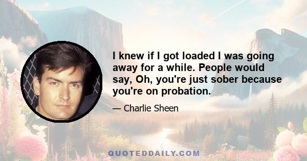 I knew if I got loaded I was going away for a while. People would say, Oh, you're just sober because you're on probation.