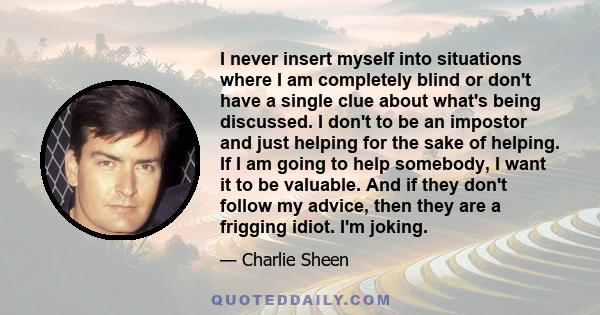 I never insert myself into situations where I am completely blind or don't have a single clue about what's being discussed. I don't to be an impostor and just helping for the sake of helping. If I am going to help