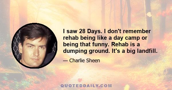 I saw 28 Days. I don't remember rehab being like a day camp or being that funny. Rehab is a dumping ground. It's a big landfill.