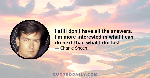 I still don't have all the answers. I'm more interested in what I can do next than what I did last.