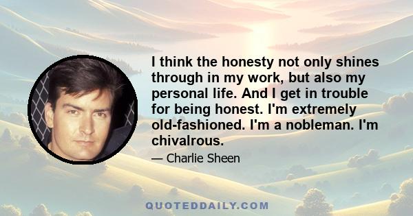 I think the honesty not only shines through in my work, but also my personal life. And I get in trouble for being honest. I'm extremely old-fashioned. I'm a nobleman. I'm chivalrous.