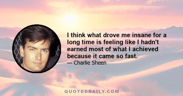 I think what drove me insane for a long time is feeling like I hadn't earned most of what I achieved because it came so fast.