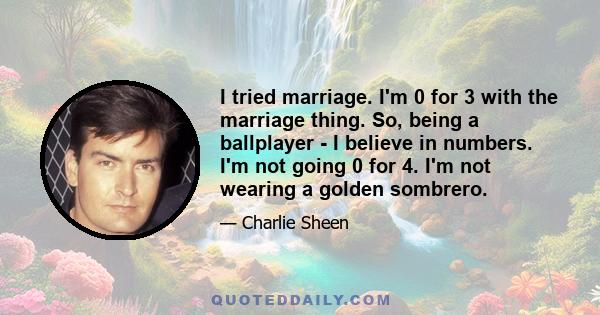 I tried marriage. I'm 0 for 3 with the marriage thing. So, being a ballplayer - I believe in numbers. I'm not going 0 for 4. I'm not wearing a golden sombrero.