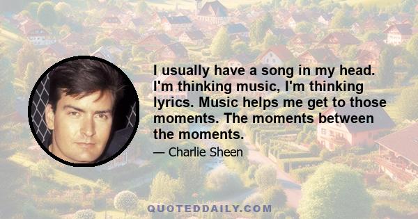 I usually have a song in my head. I'm thinking music, I'm thinking lyrics. Music helps me get to those moments. The moments between the moments.