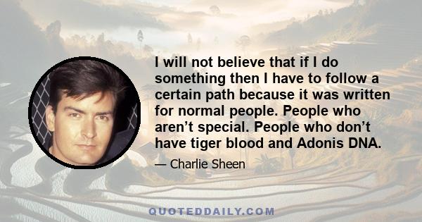 I will not believe that if I do something then I have to follow a certain path because it was written for normal people. People who aren’t special. People who don’t have tiger blood and Adonis DNA.