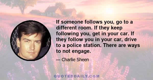 If someone follows you, go to a different room. If they keep following you, get in your car. If they follow you in your car, drive to a police station. There are ways to not engage.