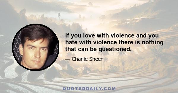 If you love with violence and you hate with violence there is nothing that can be questioned.