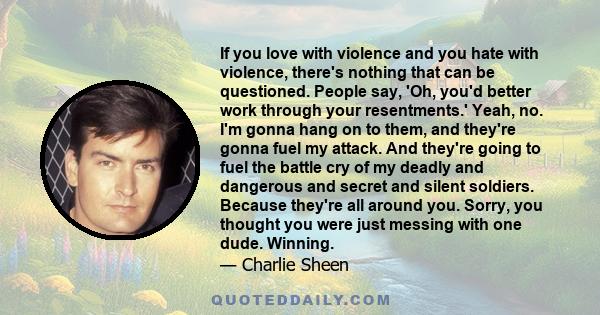 If you love with violence and you hate with violence, there's nothing that can be questioned. People say, 'Oh, you'd better work through your resentments.' Yeah, no. I'm gonna hang on to them, and they're gonna fuel my