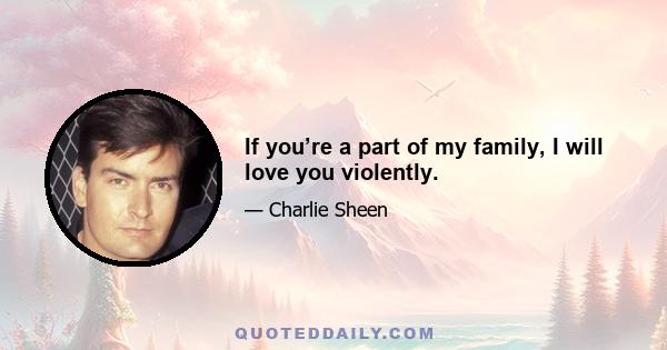 If you’re a part of my family, I will love you violently.