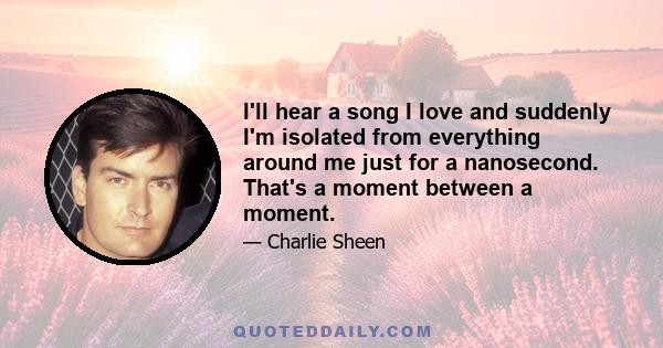 I'll hear a song I love and suddenly I'm isolated from everything around me just for a nanosecond. That's a moment between a moment.