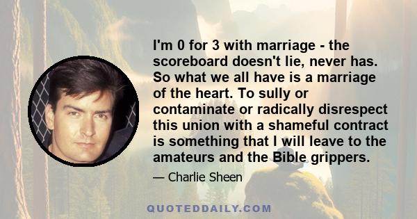 I'm 0 for 3 with marriage - the scoreboard doesn't lie, never has. So what we all have is a marriage of the heart. To sully or contaminate or radically disrespect this union with a shameful contract is something that I