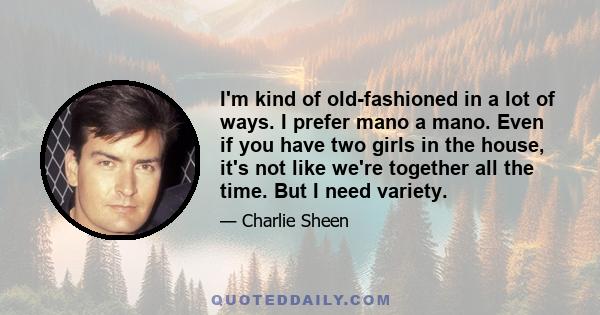 I'm kind of old-fashioned in a lot of ways. I prefer mano a mano. Even if you have two girls in the house, it's not like we're together all the time. But I need variety.