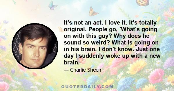 It's not an act. I love it. It's totally original. People go, 'What's going on with this guy? Why does he sound so weird? What is going on in his brain. I don't know. Just one day I suddenly woke up with a new brain.