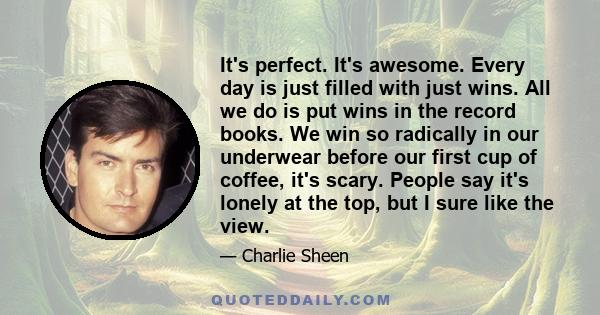 It's perfect. It's awesome. Every day is just filled with just wins. All we do is put wins in the record books. We win so radically in our underwear before our first cup of coffee, it's scary. People say it's lonely at