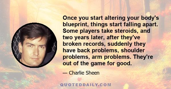 Once you start altering your body's blueprint, things start falling apart. Some players take steroids, and two years later, after they've broken records, suddenly they have back problems, shoulder problems, arm