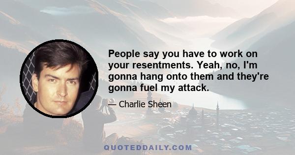 People say you have to work on your resentments. Yeah, no, I'm gonna hang onto them and they're gonna fuel my attack.