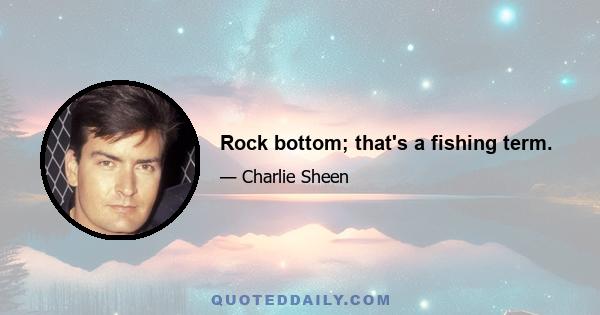 Rock bottom; that's a fishing term.