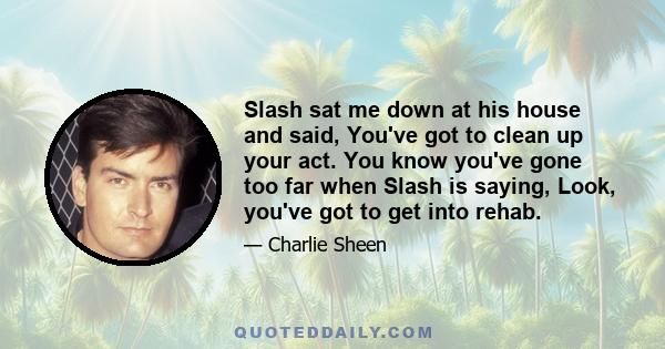 Slash sat me down at his house and said, You've got to clean up your act. You know you've gone too far when Slash is saying, Look, you've got to get into rehab.