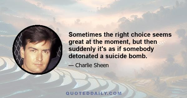 Sometimes the right choice seems great at the moment, but then suddenly it's as if somebody detonated a suicide bomb.