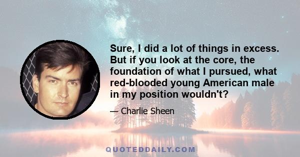 Sure, I did a lot of things in excess. But if you look at the core, the foundation of what I pursued, what red-blooded young American male in my position wouldn't?