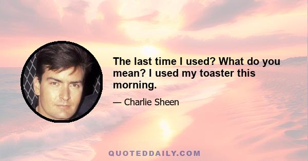 The last time I used? What do you mean? I used my toaster this morning.