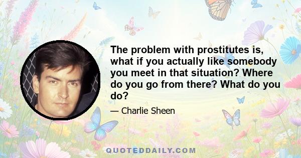 The problem with prostitutes is, what if you actually like somebody you meet in that situation? Where do you go from there? What do you do?