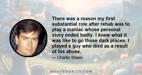 There was a reason my first substantial role after rehab was to play a maniac whose personal story ended badly. I knew what it was like to go those dark places. I played a guy who died as a result of his abuse.