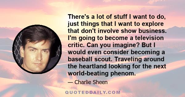 There's a lot of stuff I want to do, just things that I want to explore that don't involve show business. I'm going to become a television critic. Can you imagine? But I would even consider becoming a baseball scout.