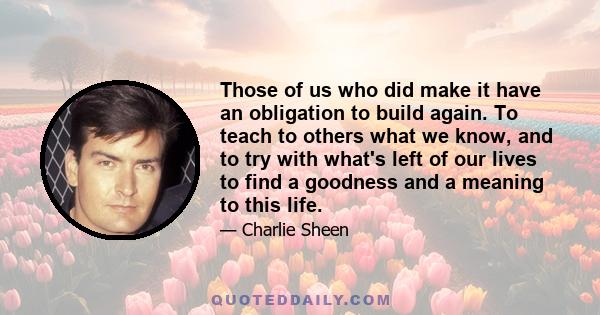 Those of us who did make it have an obligation to build again. To teach to others what we know, and to try with what's left of our lives to find a goodness and a meaning to this life.