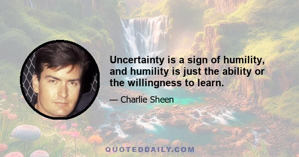 Uncertainty is a sign of humility, and humility is just the ability or the willingness to learn.