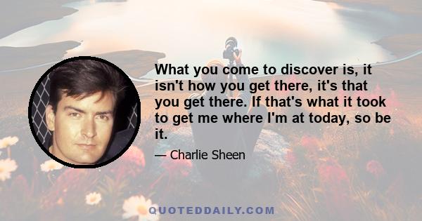 What you come to discover is, it isn't how you get there, it's that you get there. If that's what it took to get me where I'm at today, so be it.