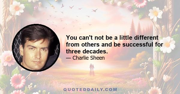 You can't not be a little different from others and be successful for three decades.