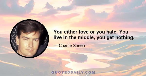 You either love or you hate. You live in the middle, you get nothing.