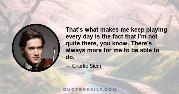 That's what makes me keep playing every day is the fact that I'm not quite there, you know. There's always more for me to be able to do.