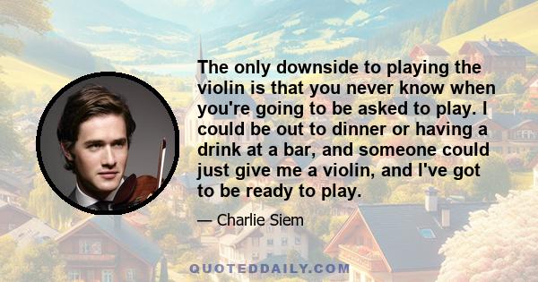 The only downside to playing the violin is that you never know when you're going to be asked to play. I could be out to dinner or having a drink at a bar, and someone could just give me a violin, and I've got to be