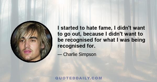 I started to hate fame, I didn't want to go out, because I didn't want to be recognised for what I was being recognised for.