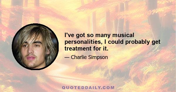 I've got so many musical personalities, I could probably get treatment for it.