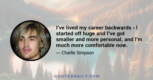 I've lived my career backwards - I started off huge and I've got smaller and more personal, and I'm much more comfortable now.