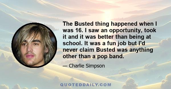 The Busted thing happened when I was 16. I saw an opportunity, took it and it was better than being at school. It was a fun job but I'd never claim Busted was anything other than a pop band.