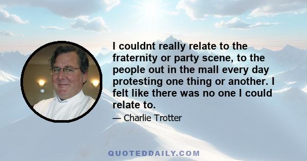 I couldnt really relate to the fraternity or party scene, to the people out in the mall every day protesting one thing or another. I felt like there was no one I could relate to.