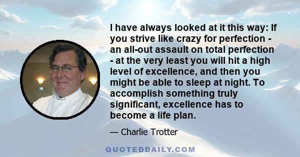 I have always looked at it this way: If you strive like crazy for perfection - an all-out assault on total perfection - at the very least you will hit a high level of excellence, and then you might be able to sleep at