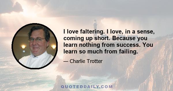 I love faltering. I love, in a sense, coming up short. Because you learn nothing from success. You learn so much from failing.