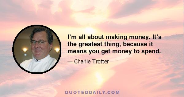 I’m all about making money. It’s the greatest thing, because it means you get money to spend.