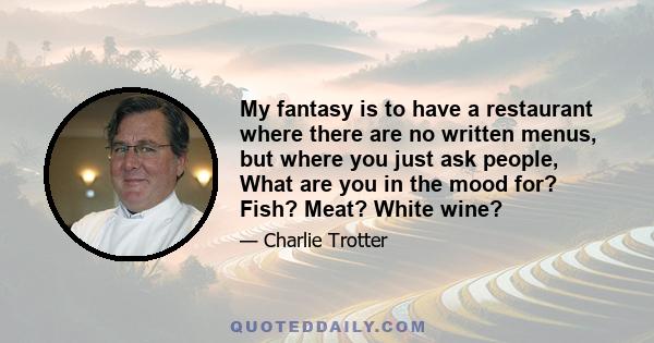 My fantasy is to have a restaurant where there are no written menus, but where you just ask people, What are you in the mood for? Fish? Meat? White wine?