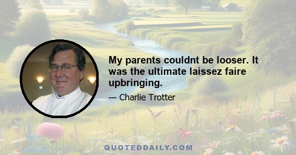 My parents couldnt be looser. It was the ultimate laissez faire upbringing.