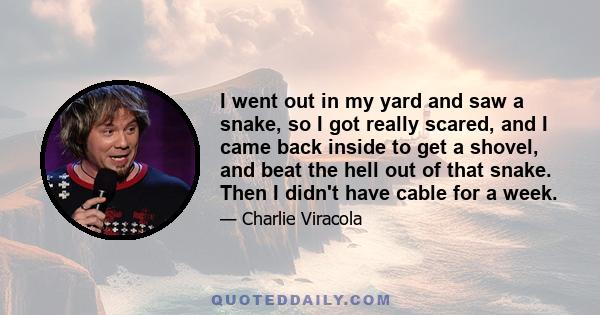 I went out in my yard and saw a snake, so I got really scared, and I came back inside to get a shovel, and beat the hell out of that snake. Then I didn't have cable for a week.