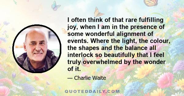 I often think of that rare fulfilling joy, when I am in the presence of some wonderful alignment of events. Where the light, the colour, the shapes and the balance all interlock so beautifully that I feel truly