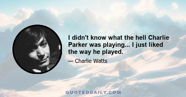 I didn't know what the hell Charlie Parker was playing... I just liked the way he played.