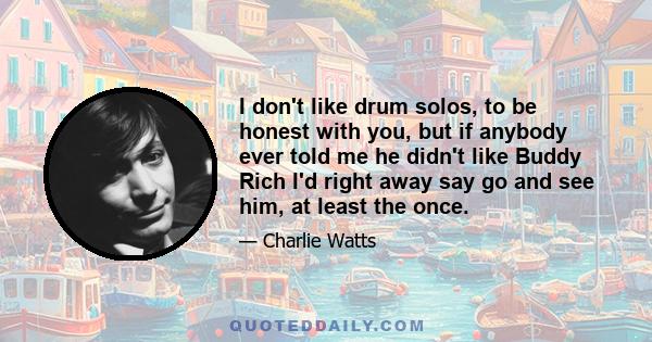 I don't like drum solos, to be honest with you, but if anybody ever told me he didn't like Buddy Rich I'd right away say go and see him, at least the once.