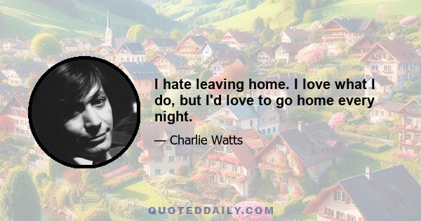 I hate leaving home. I love what I do, but I'd love to go home every night.